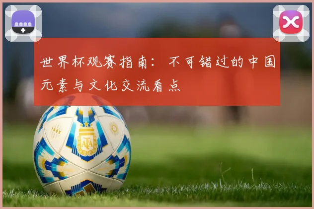 世界杯观赛指南：不可错过的中国元素与文化交流看点