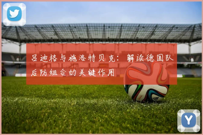 吕迪格与施洛特贝克:解读德国队后防组合的关键作用