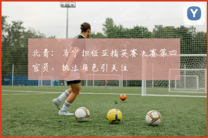 北青：马宁担任亚精英赛决赛第四官员，执法角色引关注