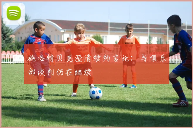 施洛特贝克澄清续约言论：与俱乐部谈判仍在继续