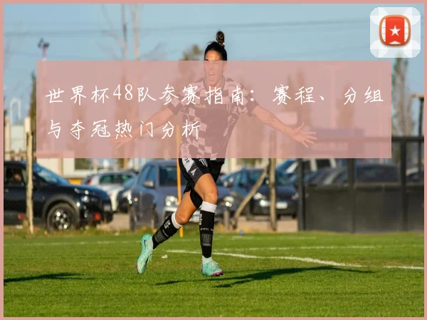 世界杯48队参赛指南：赛程、分组与夺冠热门分析