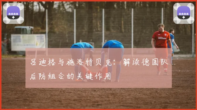 吕迪格与施洛特贝克：解读德国队后防组合的关键作用