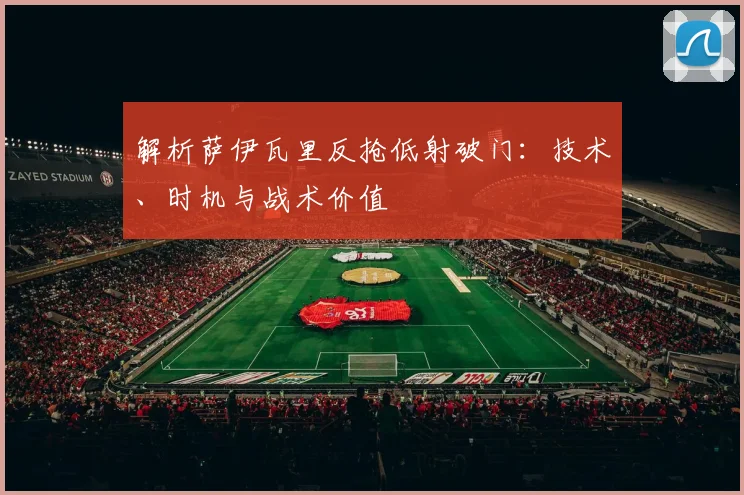 解析萨伊瓦里反抢低射破门：技术、时机与战术价值